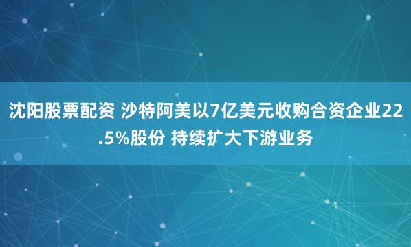 沈阳股票配资 沙特阿美以7亿美元收购合资企业22.5%股份 持续扩大下游业务