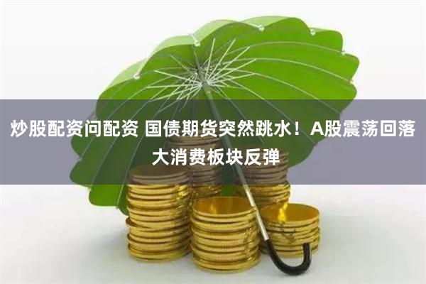 炒股配资问配资 国债期货突然跳水！A股震荡回落 大消费板块反弹