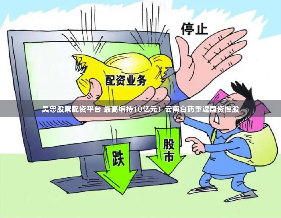 吴忠股票配资平台 最高增持10亿元！云南白药重返国资控股