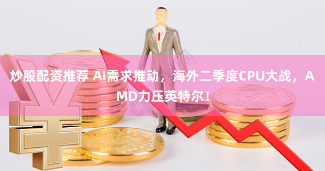炒股配资推荐 AI需求推动，海外二季度CPU大战，AMD力压英特尔！