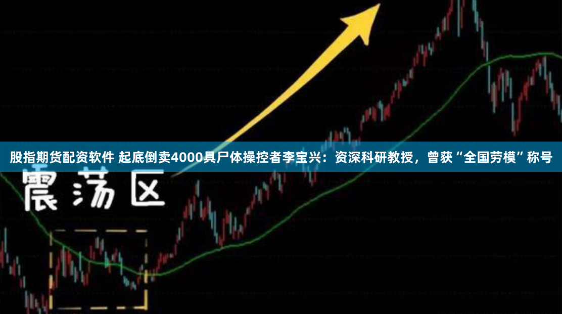 股指期货配资软件 起底倒卖4000具尸体操控者李宝兴：资深科研教授，曾获“全国劳模”称号