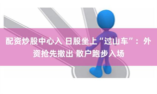 配资炒股中心入 日股坐上“过山车”：外资抢先撤出 散户跑步入场