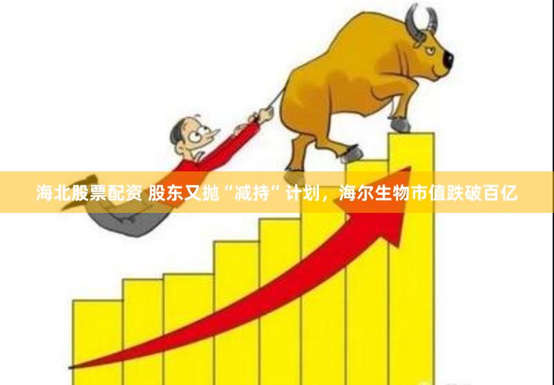 海北股票配资 股东又抛“减持”计划，海尔生物市值跌破百亿