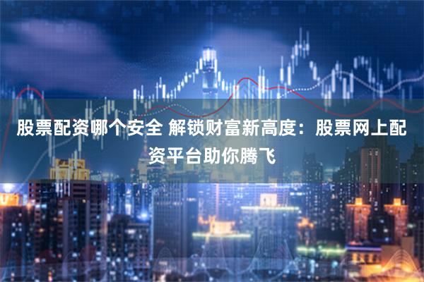 股票配资哪个安全 解锁财富新高度：股票网上配资平台助你腾飞