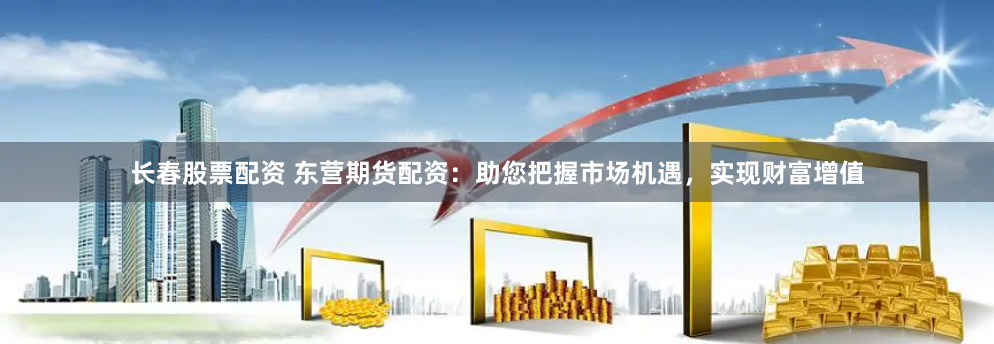 长春股票配资 东营期货配资：助您把握市场机遇，实现财富增值