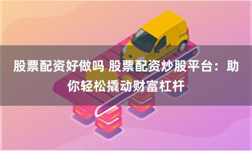 股票配资好做吗 股票配资炒股平台：助你轻松撬动财富杠杆