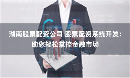 湖南股票配资公司 股票配资系统开发：助您轻松掌控金融市场