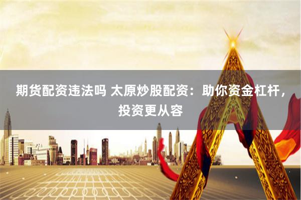 期货配资违法吗 太原炒股配资：助你资金杠杆，投资更从容