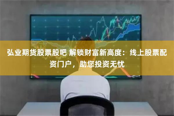 弘业期货股票股吧 解锁财富新高度：线上股票配资门户，助您投资无忧