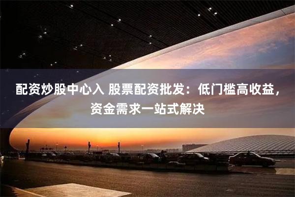 配资炒股中心入 股票配资批发：低门槛高收益，资金需求一站式解决