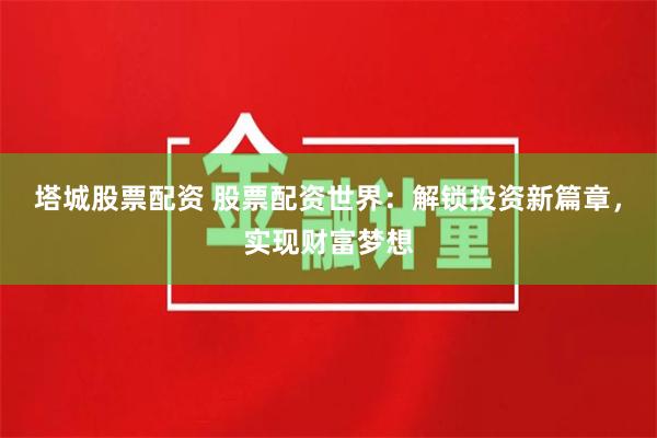 塔城股票配资 股票配资世界：解锁投资新篇章，实现财富梦想