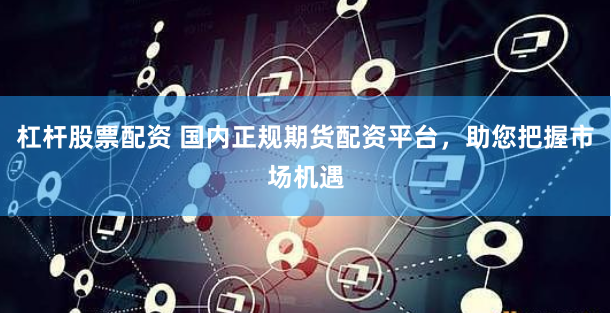 杠杆股票配资 国内正规期货配资平台，助您把握市场机遇