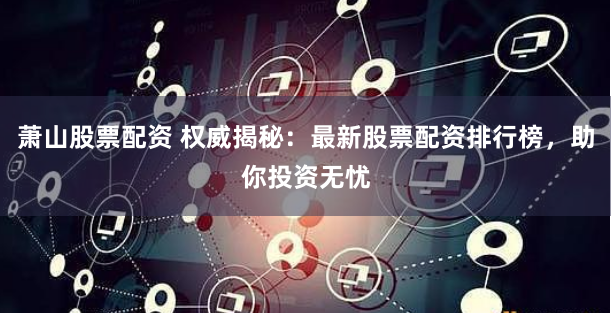萧山股票配资 权威揭秘：最新股票配资排行榜，助你投资无忧