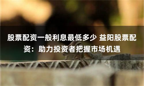 股票配资一般利息最低多少 益阳股票配资:助力投资者把握市场机遇