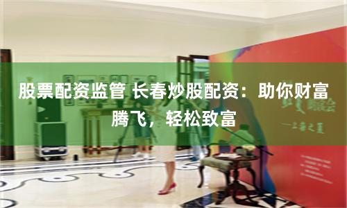 股票配资监管 长春炒股配资:助你财富腾飞,轻松致富
