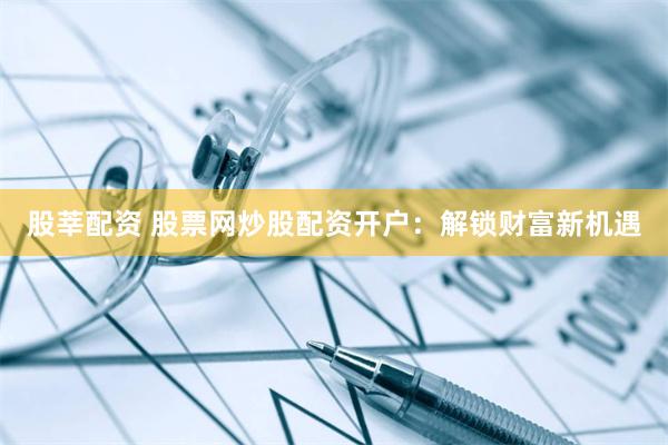 股莘配资 股票网炒股配资开户:解锁财富新机遇