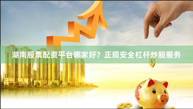 湖南股票配资平台哪家好？正规安全杠杆炒股服务