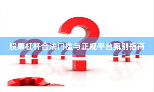 股票杠杆合法门槛与正规平台甄别指南